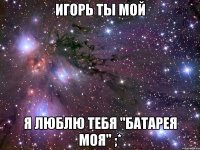 Игорь ты мой Я люблю тебя "батарея моя" ;*