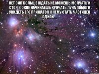 Нет сил больше ждать не можешь молчать и стоя в окне начинаешь кричать луна помоги увидеть его прижатся к нему стать частицей одной.... 