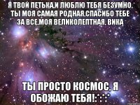 Я твой Петька,и люблю тебя безумно, ты моя самая родная,спасибо тебе за все,моя великолептная, Вика Ты просто космос, я обожаю тебя!:*:*:*