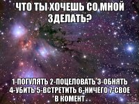 Что ты хочешь со мной зделать? 1-погулять 2-поцеловать 3-обнять 4-убить 5-встретить 6-ничего 7-свое в комент