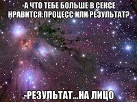 -А что тебе больше в сексе нравится:процесс или результат? -Результат...на лицо