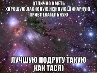 Отлично иметь хорошую,ласковую,нежную,шикарную, привлекательную ЛУЧШУЮ ПОДРУГУ такую как Тася)