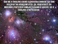 Как же я люблю своих одноклассников. Да они косячат на каждом углу, да, наш класс по мнению учителей самый худший в школе, но я люблю этих психов. 