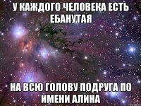 у каждого человека есть ебанутая на всю голову подруга по имени АЛИНА