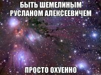 быть шемелиным русланом алексеевичем просто охуенно