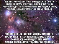 Вот тебе три совета которые пригодятся тебе на всю жизнь.1-никогда не слушай чужое мнение .2-если человек предал тебя 3 раза кинь его и не общайся с ним -увидишь он сам приползёт и 3 самый важный- Запомни когда настанет ужасный момент в жизни и не кто тебя не понимает,МУЗЫКА -она поймёт ,успокоит и даст тебе уйма эмоций.Музыка меняет настроение ЗАПОМНИ!