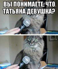 вы понимаете, что татьяна девушка? 