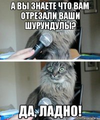 а вы знаете что вам отрезали ваши шурундулы? Да, ладно!