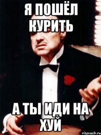 Я пошёл курить а ты иди на хуй