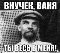 ВНУЧЕК, ваня Ты весь в меня!