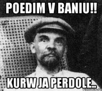 Poedim v baniu!! Kurw ja perdole..