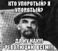 КТО УПОРОТЫЙ? Я УПОРОТЫЙ? ДА НУ НАХ!!! РЕВОЛЮЦИЮ ВСЕМ!!!