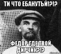 ти что ебанутьй!?!? Федор где твой дирчик?!?