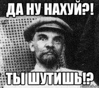 Да ну нахуй?! Ты шутишь!?