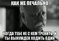 как же печально когда тебе не с кем тренить, и ты вынужден ходить один