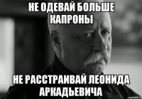 НЕ ОДЕВАЙ БОЛЬШЕ КАПРОНЫ НЕ РАССТРАИВАЙ ЛЕОНИДА АРКАДЬЕВИЧА