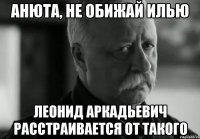 АНЮТА, НЕ ОБИЖАЙ ИЛЬЮ ЛЕОНИД АРКАДЬЕВИЧ РАССТРАИВАЕТСЯ ОТ ТАКОГО