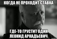 КОГДА НЕ ПРОХОДИТ СТАВКА ГДЕ-ТО ГРУСТИТ ОДИН ЛЕОНИД АРКАДЬЕВИЧ