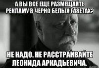 А вы все еще размещайте рекламу в черно белых газетах? Не надо, не расстраивайте Леонида Аркадьевича.