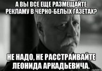 А вы все еще размещайте рекламу в черно-белых газетах? Не надо, не расстраивайте Леонида Аркадьевича.