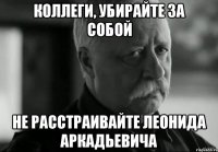 Коллеги, убирайте за собой не расстраивайте Леонида Аркадьевича