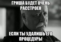 Гриша будет очень расстроен Если ты удалишь его процедуры