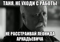 Таня, не уходи с работы не расстраивай Леонида Аркадьевича