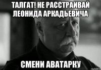 ТАЛГАТ! НЕ РАССТРАИВАЙ ЛЕОНИДА АРКАДЬЕВИЧА СМЕНИ АВАТАРКУ