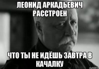 леонид аркадьевич расстроен что ты не идёшь завтра в качалку