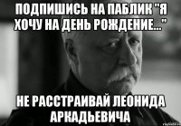 Подпишись на паблик "Я хочу на день рождение..." не расстраивай леонида аркадьевича