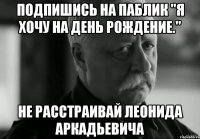 Подпишись на паблик "Я хочу на день рождение." не расстраивай леонида аркадьевича