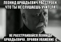 Леонид Аркадьевич расстроен, что ты не слушаешь учителя. Не расстраивайся Леонида Аркадьевича , прояви уважение :с