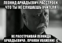 Леонид Аркадьевич расстроен, что ты не слушаешь учителя. Не расстраивай Леонида Аркадьевича , прояви уважение :с