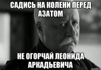 Садись на колени перед Азатом не огорчай Леонида Аркадьевича