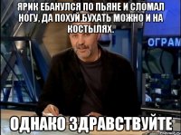 Ярик ебанулся по пьяне и сломал ногу, да похуй,бухать можно и на костылях. Однако здравствуйте