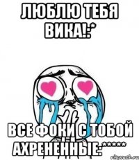 люблю тебя вика!:* все фоки с тобой ахрененные:*****