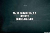 ты не напишешь, а я не хочу навязываться.