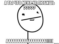 А ты что Меня не любишь ????? аааааааааааааааааа(((((