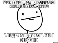 то чувство когда прикалывался и не хотел сейчас ничего а подруга подумала что я серьезно