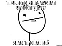 то чувство когда узнал что её подруга знает про вас всё