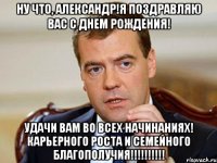 Ну что, Александр!Я поздравляю Вас с Днем рождения! Удачи Вам во всех начинаниях! Карьерного роста и семейного благополучия!!!!!!!!!!