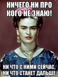 НИЧЕГО НИ ПРО КОГО НЕ ЗНАЮ! НИ ЧТО С НИМИ СЕЙЧАС, НИ ЧТО СТАНЕТ ДАЛЬШЕ