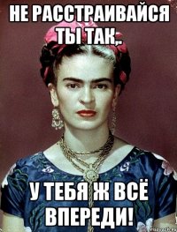 Не расстраивайся ты так,. у тебя ж всё впереди!