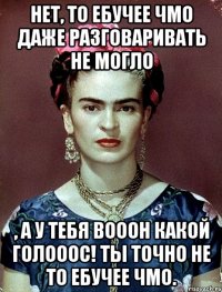 Нет, то ебучее чмо даже разговаривать не могло , а у тебя вооон какой голооос! Ты точно не то ебучее чмо.