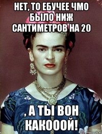 Нет, то ебучее чмо было ниж сантиметров на 20 , а ты вон какооой!