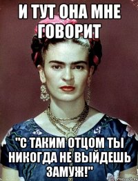 и тут она мне говорит "С таким отцом ты никогда не выйдешь замуж!"