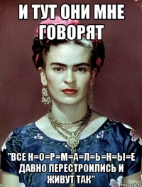 и тут они мне говорят "все Н=О=Р=М=А=Л=Ь=Н=Ы=Е ДАВНО перестроились и живут так"