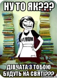 Ну то як??? Дівчата з тобою будуть на святі???