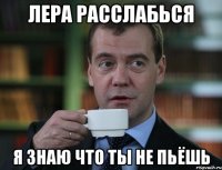 Лера расслабься я знаю что ты не пьёшь