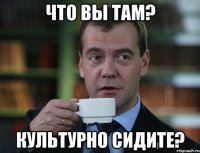 Что вы там? культурно сидите?